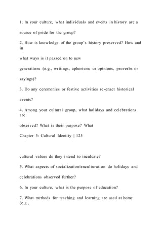 1. In your culture, what individuals and events in history are a
source of pride for the group?
2. How is knowledge of the group’s history preserved? How and
in
what ways is it passed on to new
generations (e.g., writings, aphorisms or opinions, proverbs or
sayings)?
3. Do any ceremonies or festive activities re-enact historical
events?
4. Among your cultural group, what holidays and celebrations
are
observed? What is their purpose? What
Chapter 5: Cultural Identity | 125
cultural values do they intend to inculcate?
5. What aspects of socialization/enculturation do holidays and
celebrations observed further?
6. In your culture, what is the purpose of education?
7. What methods for teaching and learning are used at home
(e.g.,
 