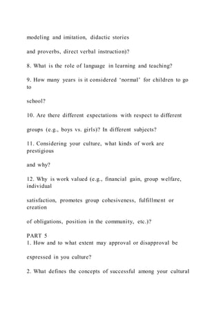 modeling and imitation, didactic stories
and proverbs, direct verbal instruction)?
8. What is the role of language in learning and teaching?
9. How many years is it considered ‘normal’ for children to go
to
school?
10. Are there different expectations with respect to different
groups (e.g., boys vs. girls)? In different subjects?
11. Considering your culture, what kinds of work are
prestigious
and why?
12. Why is work valued (e.g., financial gain, group welfare,
individual
satisfaction, promotes group cohesiveness, fulfillment or
creation
of obligations, position in the community, etc.)?
PART 5
1. How and to what extent may approval or disapproval be
expressed in you culture?
2. What defines the concepts of successful among your cultural
 