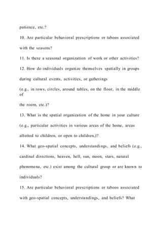 patience, etc.?
10. Are particular behavioral prescriptions or taboos associated
with the seasons?
11. Is there a seasonal organization of work or other activities?
12. How do individuals organize themselves spatially in groups
during cultural events, activities, or gatherings
(e.g., in rows, circles, around tables, on the floor, in the middle
of
the room, etc.)?
13. What is the spatial organization of the home in your culture
(e.g., particular activities in various areas of the home, areas
allotted to children, or open to children,)?
14. What geo-spatial concepts, understandi ngs, and beliefs (e.g.,
cardinal directions, heaven, hell, sun, moon, stars, natural
phenomena, etc.) exist among the cultural group or are known to
individuals?
15. Are particular behavioral prescriptions or taboos associated
with geo-spatial concepts, understandings, and beliefs? What
 