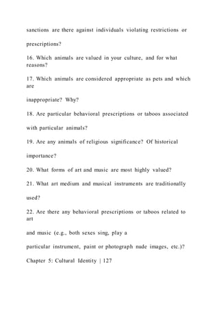 sanctions are there against individuals violating restrictions or
prescriptions?
16. Which animals are valued in your culture, and for what
reasons?
17. Which animals are considered appropriate as pets and which
are
inappropriate? Why?
18. Are particular behavioral prescriptions or taboos associated
with particular animals?
19. Are any animals of religious significance? Of historical
importance?
20. What forms of art and music are most highly valued?
21. What art medium and musical instruments are traditionally
used?
22. Are there any behavioral prescriptions or taboos related to
art
and music (e.g., both sexes sing, play a
particular instrument, paint or photograph nude images, etc.)?
Chapter 5: Cultural Identity | 127
 