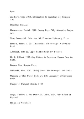 Byer,
and Faye Jones. 2015. Introduction to Sociology 2e. Houston,
TX:
OpenStax College.
Hamermersh, Daniel. 2011. Beauty Pays: Why Attractive People
Are
More Successful. Princeton, NJ: Princeton University Press.
Henslin, James M. 2011. Essentials of Sociology: A Down-to-
Earth
Approach. 11th ed. Upper Saddle River, NJ: Pearson.
Herdt, Gilbert. 1992. Gay Culture in American: Essays from the
Field.
Boston, MA: Beacon Press.
Jablonski, Nina. 2012. Living Color: The Biological and Social
Meaning of Skin Color. Berkeley, CA: University of California
Press.
Chapter 5: Cultural Identity | 129
Judge, Timothy A. and Daniel M. Cable. 2004. “The Effect of
Physical
Height on Workplace
 