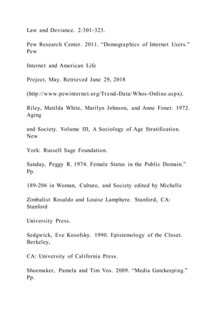 Law and Deviance. 2:301-323.
Pew Research Center. 2011. “Demographics of Internet Users.”
Pew
Internet and American Life
Project, May. Retrieved June 29, 2018
(http://www.pewinternet.org/Trend-Data/Whos-Online.aspx).
Riley, Matilda White, Marilyn Johnson, and Anne Foner. 1972.
Aging
and Society. Volume III, A Sociology of Age Stratification.
New
York: Russell Sage Foundation.
Sanday, Peggy R. 1974. Female Status in the Public Domain.”
Pp.
189-206 in Woman, Culture, and Society edited by Michelle
Zimbalist Rosaldo and Louise Lamphere. Stanford, CA:
Stanford
University Press.
Sedgwick, Eve Kosofsky. 1990. Epistemology of the Closet.
Berkeley,
CA: University of California Press.
Shoemaker, Pamela and Tim Vos. 2009. “Media Gatekeeping.”
Pp.
 
