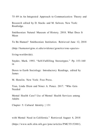75–89 in An Integrated Approach to Communicatio n Theory and
Research edited by D. Stacks and M. Salwen. New York:
Routledge.
Smithsonian Natural Museum of History. 2018. What Does It
Mean
To Be Human? Smithsonian Institution. Retrieved June 12, 2018
(http://humanorigins.si.edu/evidence/genetics/one-species-
living-worldwide).
Snyder, Mark. 1993. “Self-Fulfilling Stereotypes.” Pp. 153-160
in
Down to Earth Sociology: Introductory Readings, edited by
James
M. Henslin. New York: Free Press.
Tran, Linda Diem and Ninez A. Ponce. 2017. “Who Gets
Needed
Mental Health Care? Use of Mental Health Services among
Adults
Chapter 5: Cultural Identity | 131
with Mental Need in California.” Retrieved August 4, 2018
(https://www.ncbi.nlm.nih.gov/pmc/articles/PMC5515380/).
 