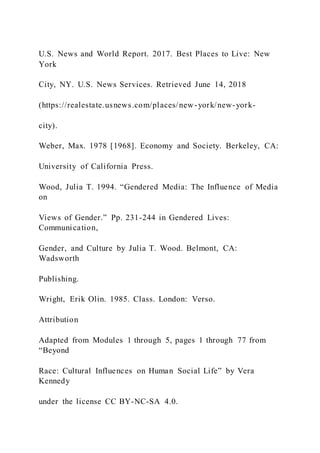 U.S. News and World Report. 2017. Best Places to Live: New
York
City, NY. U.S. News Services. Retrieved June 14, 2018
(https://realestate.usnews.com/places/new-york/new-york-
city).
Weber, Max. 1978 [1968]. Economy and Society. Berkeley, CA:
University of California Press.
Wood, Julia T. 1994. “Gendered Media: The Influence of Media
on
Views of Gender.” Pp. 231-244 in Gendered Lives:
Communication,
Gender, and Culture by Julia T. Wood. Belmont, CA:
Wadsworth
Publishing.
Wright, Erik Olin. 1985. Class. London: Verso.
Attribution
Adapted from Modules 1 through 5, pages 1 through 77 from
“Beyond
Race: Cultural Influences on Human Social Life” by Vera
Kennedy
under the license CC BY-NC-SA 4.0.
 