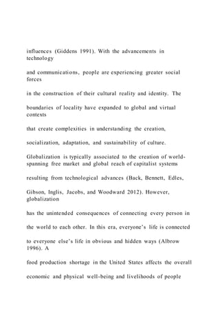 influences (Giddens 1991). With the advancements in
technology
and communications, people are experiencing greater social
forces
in the construction of their cultural reality and identity. The
boundaries of locality have expanded to global and virtual
contexts
that create complexities in understanding the creation,
socialization, adaptation, and sustainability of culture.
Globalization is typically associated to the creation of world-
spanning free market and global reach of capitalist systems
resulting from technological advances (Back, Bennett, Edles,
Gibson, Inglis, Jacobs, and Woodward 2012). However,
globalization
has the unintended consequences of connecting every person in
the world to each other. In this era, everyone’s life is connected
to everyone else’s life in obvious and hidden ways (Albrow
1996). A
food production shortage in the United States affects the overall
economic and physical well-being and livelihoods of people
 