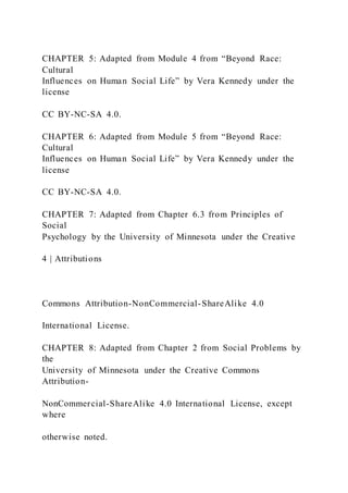 CHAPTER 5: Adapted from Module 4 from “Beyond Race:
Cultural
Influences on Human Social Life” by Vera Kennedy under the
license
CC BY-NC-SA 4.0.
CHAPTER 6: Adapted from Module 5 from “Beyond Race:
Cultural
Influences on Human Social Life” by Vera Kennedy under the
license
CC BY-NC-SA 4.0.
CHAPTER 7: Adapted from Chapter 6.3 from Principles of
Social
Psychology by the University of Minnesota under the Creative
4 | Attributions
Commons Attribution-NonCommercial-ShareAlike 4.0
International License.
CHAPTER 8: Adapted from Chapter 2 from Social Problems by
the
University of Minnesota under the Creative Commons
Attribution-
NonCommercial-ShareAlike 4.0 International License, except
where
otherwise noted.
 