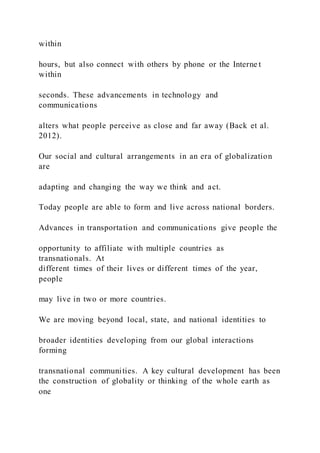 within
hours, but also connect with others by phone or the Interne t
within
seconds. These advancements in technology and
communications
alters what people perceive as close and far away (Back et al.
2012).
Our social and cultural arrangements in an era of globalization
are
adapting and changing the way we think and act.
Today people are able to form and live across national borders.
Advances in transportation and communications give people the
opportunity to affiliate with multiple countries as
transnationals. At
different times of their lives or different times of the year,
people
may live in two or more countries.
We are moving beyond local, state, and national identities to
broader identities developing from our global interactions
forming
transnational communities. A key cultural development has been
the construction of globality or thinking of the whole earth as
one
 