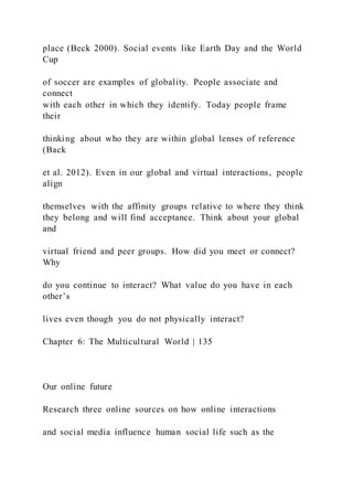 place (Beck 2000). Social events like Earth Day and the World
Cup
of soccer are examples of globality. People associate and
connect
with each other in which they identify. Today people frame
their
thinking about who they are within global lenses of reference
(Back
et al. 2012). Even in our global and virtual interactions, people
align
themselves with the affinity groups relative to where they think
they belong and will find acceptance. Think about your global
and
virtual friend and peer groups. How did you meet or connect?
Why
do you continue to interact? What value do you have in each
other’s
lives even though you do not physically interact?
Chapter 6: The Multicultural World | 135
Our online future
Research three online sources on how online interactions
and social media influence human social life such as the
 