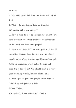 following:
• The Future of the Web May Not be Social by Mitch
Joel
1. What is the relationship between inputting
information online and privacy?
2. Do you think the web re-enforces narcissism? How
does narcissistic behavior influence our connections
to the social world and other people?
3. Even if we choose NOT to participate or be part of
the online universe, how does the behavior of other
people online affect what the world knows about us?
4. Should everything we do online be open and
available to the public? Who should be able to view
your browsing patterns, profile, photos, etc.?
5. What rights do you think people should have in
controlling their privacy online?
Culture Today
136 | Chapter 6: The Multicultural World
 