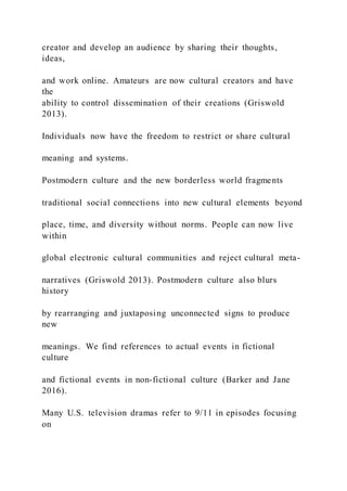 creator and develop an audience by sharing their thoughts,
ideas,
and work online. Amateurs are now cultural creators and have
the
ability to control dissemination of their creations (Griswold
2013).
Individuals now have the freedom to restrict or share cultural
meaning and systems.
Postmodern culture and the new borderless world fragments
traditional social connections into new cultural elements beyond
place, time, and diversity without norms. People can now live
within
global electronic cultural communities and reject cultural meta-
narratives (Griswold 2013). Postmodern culture also blurs
history
by rearranging and juxtaposing unconnected signs to produce
new
meanings. We find references to actual events in fictional
culture
and fictional events in non-fictional culture (Barker and Jane
2016).
Many U.S. television dramas refer to 9/11 in episodes focusing
on
 