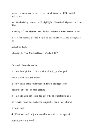terrorists or terrorist activities. Additionally, U.S. social
activities
and fundraising events will highlight historical figures or icons.
The
blurring of non-fiction and fiction creates a new narrative or
historical reality people begin to associate with and recognize
as
actual or fact.
Chapter 6: The Multicultural World | 137
Cultural Transformation
1. How has globalization and technology changed
culture and cultural tastes?
2. How have people harnessed these changes into
cultural objects or real culture?
3. How do you envision the growth or transformation
of receivers or the audience as participants in cultural
production?
4. What cultural objects are threatened in the age of
postmodern culture?
 