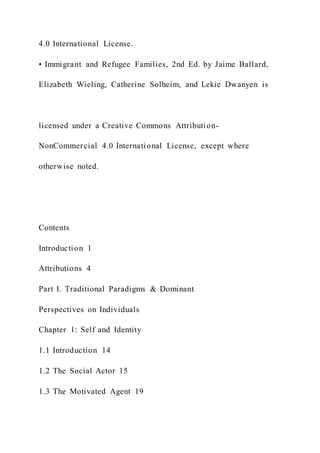 4.0 International License.
• Immigrant and Refugee Families, 2nd Ed. by Jaime Ballard,
Elizabeth Wieling, Catherine Solheim, and Lekie Dwanyen is
licensed under a Creative Commons Attribution-
NonCommercial 4.0 International License, except where
otherwise noted.
Contents
Introduction 1
Attributions 4
Part I. Traditional Paradigms & Dominant
Perspectives on Individuals
Chapter 1: Self and Identity
1.1 Introduction 14
1.2 The Social Actor 15
1.3 The Motivated Agent 19
 