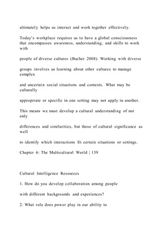 ultimately helps us interact and work together effectively.
Today’s workplace requires us to have a global consciousness
that encompasses awareness, understanding, and skills to work
with
people of diverse cultures (Bucher 2008). Working with diverse
groups involves us learning about other cultures to manage
complex
and uncertain social situations and contexts. What may be
culturally
appropriate or specific in one setting may not apply in another.
This means we must develop a cultural understanding of not
only
differences and similarities, but those of cultural significance as
well
to identify which interactions fit certain situations or settings.
Chapter 6: The Multicultural World | 139
Cultural Intelligence Resources
1. How do you develop collaboration among people
with different backgrounds and experiences?
2. What role does power play in our ability to
 