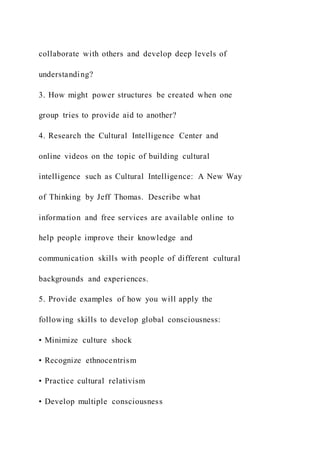 collaborate with others and develop deep levels of
understanding?
3. How might power structures be created when one
group tries to provide aid to another?
4. Research the Cultural Intelligence Center and
online videos on the topic of building cultural
intelligence such as Cultural Intelligence: A New Way
of Thinking by Jeff Thomas. Describe what
information and free services are available online to
help people improve their knowledge and
communication skills with people of different cultural
backgrounds and experiences.
5. Provide examples of how you will apply the
following skills to develop global consciousness:
• Minimize culture shock
• Recognize ethnocentrism
• Practice cultural relativism
• Develop multiple consciousness
 