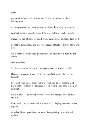 their
personal values and beliefs are likely to influence their
willingness
to compromise or listen to one another. Learning to manage
conflict among people from different cultural backgrounds
increases our ability to build trust, respect all parties, deal with
people’s behaviors, and assess success (Bucher 2008). How we
deal
with conflict influences productive or destructive results for
others
and ourselves.
Self-assessment is key to managing cross-cultural conflicts.
Having everyone involved in the conflict assess herself or
himself
first and recognize their cultural realities (i.e., history and
biography) will help individuals see where they may clash or
conflict
with others. If someone comes from the perspective of men
should
lead, their interactions with others will display women in low
regard
or subordinate positions to men. Recognizing our cultural
reality
 