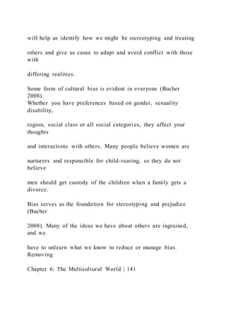 will help us identify how we might be stereotyping and treating
others and give us cause to adapt and avoid conflict with those
with
differing realities.
Some form of cultural bias is evident in everyone (Bucher
2008).
Whether you have preferences based on gender, sexuality
disability,
region, social class or all social categories, they affect your
thoughts
and interactions with others. Many people believe women are
nurturers and responsible for child-rearing, so they do not
believe
men should get custody of the children when a family gets a
divorce.
Bias serves as the foundation for stereotyping and prejudice
(Bucher
2008). Many of the ideas we have about others are ingrained,
and we
have to unlearn what we know to reduce or manage bias.
Removing
Chapter 6: The Multicultural World | 141
 