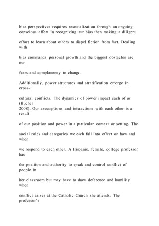 bias perspectives requires resocialization through an ongoing
conscious effort in recognizing our bias then making a diligent
effort to learn about others to dispel fiction from fact. Dealing
with
bias commands personal growth and the biggest obstacles are
our
fears and complacency to change.
Additionally, power structures and stratification emerge in
cross-
cultural conflicts. The dynamics of power impact each of us
(Bucher
2008). Our assumptions and interactions with each other is a
result
of our position and power in a particular context or setting. The
social roles and categories we each fall into effect on how and
when
we respond to each other. A Hispanic, female, college professor
has
the position and authority to speak and control conflict of
people in
her classroom but may have to show deference and humility
when
conflict arises at the Catholic Church she attends. The
professor’s
 