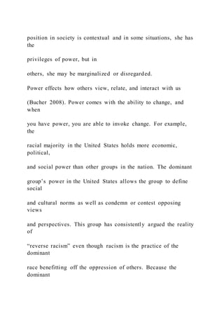 position in society is contextual and in some situations, she has
the
privileges of power, but in
others, she may be marginalized or disregarded.
Power effects how others view, relate, and interact with us
(Bucher 2008). Power comes with the ability to change, and
when
you have power, you are able to invoke change. For example,
the
racial majority in the United States holds more economic,
political,
and social power than other groups in the nation. The dominant
group’s power in the United States allows the group to define
social
and cultural norms as well as condemn or contest opposing
views
and perspectives. This group has consistently argued the reality
of
“reverse racism” even though racism is the practice of the
dominant
race benefitting off the oppression of others. Because the
dominant
 
