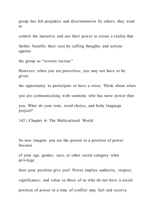 group has felt prejudice and discrimination by others, they want
to
control the narrative and use their power to create a reality that
further benefits their race by calling thoughts and actions
against
the group as “reverse racism.”
However, when you are powerless, you may not have or be
given
the opportunity to participate or have a voice. Think about when
you are communicating with someone who has more power than
you. What do your tone, word choice, and body language
project?
142 | Chapter 6: The Multicultural World
So now imagine you are the person in a position of power
because
of your age, gender, race, or other social category what
privilege
does your position give you? Power implies authority, respect,
significance, and value so those of us who do not have a social
position of power in a time of conflict may feel and receive
 