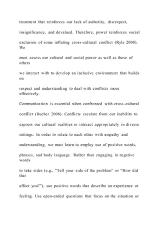 treatment that reinforces our lack of authority, disrespect,
insignificance, and devalued. Therefore, power reinforces social
exclusion of some inflating cross-cultural conflict (Ryle 2008).
We
must assess our cultural and social power as well as those of
others
we interact with to develop an inclusive environment that builds
on
respect and understanding to deal with conflicts more
effectively.
Communication is essential when confronted with cross-cultural
conflict (Bucher 2008). Conflicts escalate from our inability to
express our cultural realities or interact appropriately in diverse
settings. In order to relate to each other with empathy and
understanding, we must learn to employ use of positive words,
phrases, and body language. Rather than engaging in negative
words
to take sides (e.g., “Tell your side of the problem” or “How did
that
affect you?”), use positive words that describe an experience or
feeling. Use open-ended questions that focus on the situation or
 