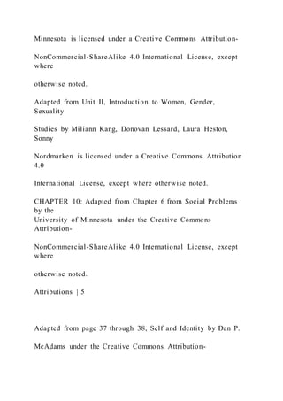 Minnesota is licensed under a Creative Commons Attribution-
NonCommercial-ShareAlike 4.0 International License, except
where
otherwise noted.
Adapted from Unit II, Introduction to Women, Gender,
Sexuality
Studies by Miliann Kang, Donovan Lessard, Laura Heston,
Sonny
Nordmarken is licensed under a Creative Commons Attribution
4.0
International License, except where otherwise noted.
CHAPTER 10: Adapted from Chapter 6 from Social Problems
by the
University of Minnesota under the Creative Commons
Attribution-
NonCommercial-ShareAlike 4.0 International License, except
where
otherwise noted.
Attributions | 5
Adapted from page 37 through 38, Self and Identity by Dan P.
McAdams under the Creative Commons Attribution-
 
