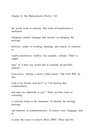 Chapter 6: The Multicultural World | 143
the actual issue or concern. This form of transformative
mediation
integrates neutral language that focuses on changing the
message
delivery, syntax or working, meaning, and context or situation
to
resolve destructive conflict. For example, reframe “That’s a
stupid
idea” to “I hear you would like to consider all possible
options.”
Conversely, reframe a direct verbal attack, “She lied! Why do
you
want to be friends with her?” to “I’m hearing that
confidentiality
and trust are important to you.” There are four steps to
reframing:
1) actively listen to the statement; 2) identify the feelings,
message,
and interests in communications; 3) remove toxic language; and
4)
re-state the issue or concern (Ryle 2008). These tips for
 