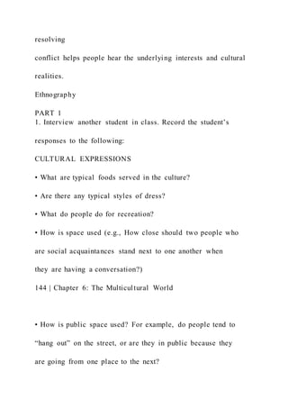 resolving
conflict helps people hear the underlying interests and cultural
realities.
Ethnography
PART 1
1. Interview another student in class. Record the student’s
responses to the following:
CULTURAL EXPRESSIONS
• What are typical foods served in the culture?
• Are there any typical styles of dress?
• What do people do for recreation?
• How is space used (e.g., How close should two people who
are social acquaintances stand next to one another when
they are having a conversation?)
144 | Chapter 6: The Multicultural World
• How is public space used? For example, do people tend to
“hang out” on the street, or are they in public because they
are going from one place to the next?
 