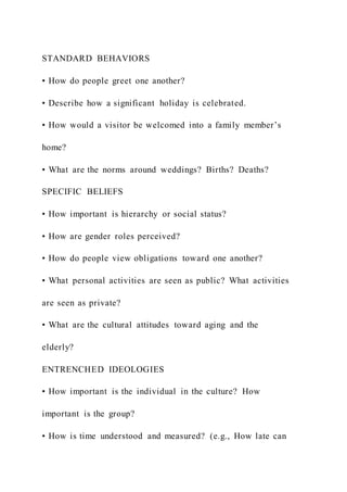 STANDARD BEHAVIORS
• How do people greet one another?
• Describe how a significant holiday is celebrated.
• How would a visitor be welcomed into a family member’s
home?
• What are the norms around weddings? Births? Deaths?
SPECIFIC BELIEFS
• How important is hierarchy or social status?
• How are gender roles perceived?
• How do people view obligations toward one another?
• What personal activities are seen as public? What activities
are seen as private?
• What are the cultural attitudes toward aging and the
elderly?
ENTRENCHED IDEOLOGIES
• How important is the individual in the culture? How
important is the group?
• How is time understood and measured? (e.g., How late can
 