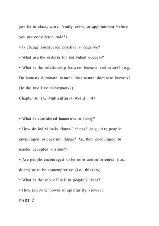 you be to class, work, family event, or appointment before
you are considered rude?)
• Is change considered positive or negative?
• What are the criteria for individual success?
• What is the relationship between humans and nature? (e.g.,
Do humans dominate nature? does nature dominate humans?
Do the two live in harmony?)
Chapter 6: The Multicultural World | 145
• What is considered humorous or funny?
• How do individuals “know” things? (e.g., Are people
encouraged to question things? Are they encouraged to
master accepted wisdom?)
• Are people encouraged to be more action-oriented (i.e.,
doers) or to be contemplative (i.e., thinkers)
• What is the role of luck in people’s lives?
• How is divine power or spirituality viewed?
PART 2
 