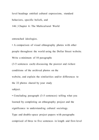level headings entitled cultural expressions, standard
behaviors, specific beliefs, and
146 | Chapter 6: The Multicultural World
entrenched ideologies.
• A comparison of visual ethnography photos with other
people throughout the world using the Dollar Street website.
Write a minimum of 10 paragraphs
(3-5 sentences each) discussing the poorest and richest
conditions of the archived photos on the
website, and explain the similarities and/or differences to
the 22 photos shared by your study
subject.
• Concluding paragraph (3-5 sentences) telling what you
learned by completing an ethnography project and the
significance to understanding cultural sociology.
Type and double-space project papers with paragraphs
comprised of three to five sentences in length and first-level
 