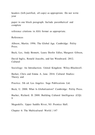 headers (left-justified, all caps) as appropriate. Do not write
your
paper in one block paragraph. Include parenthetical and
complete
reference citations in ASA format as appropriate.
References
Albrow, Martin. 1996. The Global Age. Cambridge: Polity
Press.
Back, Les, Andy Bennett, Laura Desfor Edles, Margaret Gibson,
David Inglis, Ronald Joacobs, and Ian Woodward. 2012.
Cultural
Sociology: An Introduction. United Kingdom: Wiley-Blackwell.
Barker, Chris and Emma A. Jane. 2016. Cultural Studies:
Theory and
Practice. 5th ed. Los Angeles: Sage Publications Ltd.
Beck, U. 2000. What Is Globalization? Cambridge: Polity Press.
Bucher, Richard. D. 2008. Building Cultural Intelligence (CQ):
9
Megaskills. Upper Saddle River, NJ: Prentice Hall.
Chapter 6: The Multicultural World | 147
 