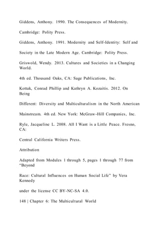 Giddens, Anthony. 1990. The Consequences of Modernity.
Cambridge: Polity Press.
Giddens, Anthony. 1991. Modernity and Self-Identity: Self and
Society in the Late Modern Age. Cambridge: Polity Press.
Griswold, Wendy. 2013. Cultures and Societies in a Changing
World.
4th ed. Thousand Oaks, CA: Sage Publications, Inc.
Kottak, Conrad Phillip and Kathryn A. Kozaitis. 2012. On
Being
Different: Diversity and Multiculturalism in the North American
Mainstream. 4th ed. New York: McGraw-Hill Companies, Inc.
Ryle, Jacqueline L. 2008. All I Want is a Little Peace. Fresno,
CA:
Central California Writers Press.
Attribution
Adapted from Modules 1 through 5, pages 1 through 77 from
“Beyond
Race: Cultural Influences on Human Social Life” by Vera
Kennedy
under the license CC BY-NC-SA 4.0.
148 | Chapter 6: The Multicultural World
 