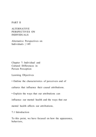 PART II
ALTERNATIVE
PERSPECTIVES ON
INDIVIDUALS
Alternative Perspectives on
Individuals | 149
Chapter 7: Individual and
Cultural Differences in
Person Perception
Learning Objectives
• Outline the characteristics of perceivers and of
cultures that influence their causal attributions.
• Explain the ways that our attributions can
influence our mental health and the ways that our
mental health affects our attributions.
7.1 Introduction
To this point, we have focused on how the appearance,
behaviors,
 