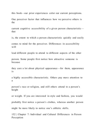 this book—our prior experiences color our current perceptions.
One perceiver factor that influences how we perceive others is
the
current cognitive accessibility of a given person characteristic —
that
is, the extent to which a person characteristic quickly and easily
comes to mind for the perceiver. Differences in accessibility
will
lead different people to attend to different aspects of the other
person. Some people first notice how attractive someone is
because
they care a lot about physical appearance—for them, appearance
is
a highly accessible characteristic. Others pay more attention to
a
person’s race or religion, and still others attend to a person’s
height
or weight. If you are interested in style and fashion, you would
probably first notice a person’s clothes, whereas another person
might be more likely to notice one’s athletic skills.
152 | Chapter 7: Individual and Cultural Differences in Person
Perception
 