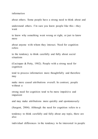 information
about others. Some people have a strong need to think about and
understand others. I’m sure you know people like this—they
want
to know why something went wrong or right, or just to know
more
about anyone with whom they interact. Need for cognition
refers
to the tendency to think carefully and fully about social
situations
(Cacioppo & Petty, 1982). People with a strong need for
cognition
tend to process information more thoughtfully and therefore
may
make more causal attributions overall. In contrast, people
without a
strong need for cognition tend to be more impulsive and
impatient
and may make attributions more quickly and spontaneously
(Sargent, 2004). Although the need for cognition refers to a
tendency to think carefully and fully about any topic, there are
also
individual differences in the tendency to be interested in people
 