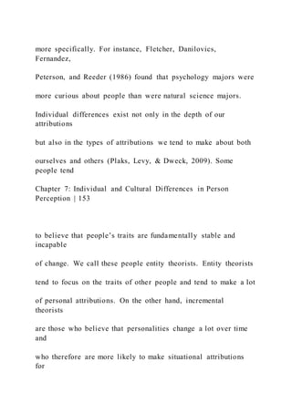 more specifically. For instance, Fletcher, Danilovics,
Fernandez,
Peterson, and Reeder (1986) found that psychology majors were
more curious about people than were natural science majors.
Individual differences exist not only in the depth of our
attributions
but also in the types of attributions we tend to make about both
ourselves and others (Plaks, Levy, & Dweck, 2009). Some
people tend
Chapter 7: Individual and Cultural Differences in Person
Perception | 153
to believe that people’s traits are fundamentally stable and
incapable
of change. We call these people entity theorists. Entity theorists
tend to focus on the traits of other people and tend to make a lot
of personal attributions. On the other hand, incremental
theorists
are those who believe that personalities change a lot over time
and
who therefore are more likely to make situational attributions
for
 