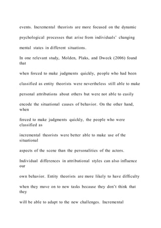 events. Incremental theorists are more focused on the dynamic
psychological processes that arise from individuals’ changing
mental states in different situations.
In one relevant study, Molden, Plaks, and Dweck (2006) found
that
when forced to make judgments quickly, people who had been
classified as entity theorists were nevertheless still able to make
personal attributions about others but were not able to easily
encode the situational causes of behavior. On the other hand,
when
forced to make judgments quickly, the people who were
classified as
incremental theorists were better able to make use of the
situational
aspects of the scene than the personalities of the actors.
Individual differences in attributional styles can also influence
our
own behavior. Entity theorists are more likely to have difficulty
when they move on to new tasks because they don’t think that
they
will be able to adapt to the new challenges. Incremental
 
