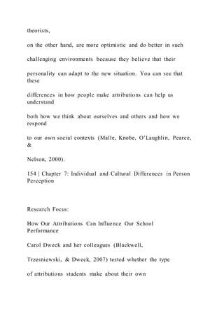 theorists,
on the other hand, are more optimistic and do better in such
challenging environments because they believe that their
personality can adapt to the new situation. You can see that
these
differences in how people make attributions can help us
understand
both how we think about ourselves and others and how we
respond
to our own social contexts (Malle, Knobe, O’Laughlin, Pearce,
&
Nelson, 2000).
154 | Chapter 7: Individual and Cultural Differences in Person
Perception
Research Focus:
How Our Attributions Can Influence Our School
Performance
Carol Dweck and her colleagues (Blackwell,
Trzesniewski, & Dweck, 2007) tested whether the type
of attributions students make about their own
 