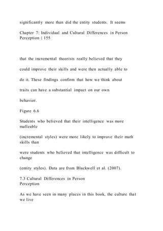 significantly more than did the entity students. It seems
Chapter 7: Individual and Cultural Differences in Person
Perception | 155
that the incremental theorists really believed that they
could improve their skills and were then actually able to
do it. These findings confirm that how we think about
traits can have a substantial impact on our own
behavior.
Figure 6.6
Students who believed that their intelligence was more
malleable
(incremental styles) were more likely to improve their math
skills than
were students who believed that intelligence was difficult to
change
(entity styles). Data are from Blackwell et al. (2007).
7.3 Cultural Differences in Person
Perception
As we have seen in many places in this book, the culture that
we live
 