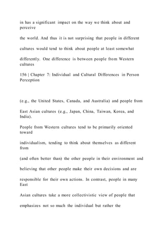 in has a significant impact on the way we think about and
perceive
the world. And thus it is not surprising that people in different
cultures would tend to think about people at least somewhat
differently. One difference is between people from Western
cultures
156 | Chapter 7: Individual and Cultural Differences in Person
Perception
(e.g., the United States, Canada, and Australia) and people from
East Asian cultures (e.g., Japan, China, Taiwan, Korea, and
India).
People from Western cultures tend to be primarily oriented
toward
individualism, tending to think about themselves as different
from
(and often better than) the other people in their environment and
believing that other people make their own decisions and are
responsible for their own actions. In contrast, people in many
East
Asian cultures take a more collectivistic view of people that
emphasizes not so much the individual but rather the
 