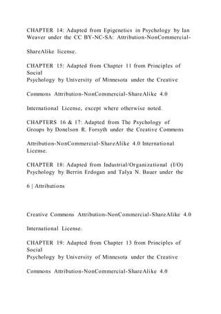 CHAPTER 14: Adapted from Epigenetics in Psychology by Ian
Weaver under the CC BY-NC-SA: Attribution-NonCommercial-
ShareAlike license.
CHAPTER 15: Adapted from Chapter 11 from Principles of
Social
Psychology by University of Minnesota under the Creative
Commons Attribution-NonCommercial-ShareAlike 4.0
International License, except where otherwise noted.
CHAPTERS 16 & 17: Adapted from The Psychology of
Groups by Donelson R. Forsyth under the Creative Commons
Attribution-NonCommercial-ShareAlike 4.0 International
License.
CHAPTER 18: Adapted from Industrial/Organizational (I/O)
Psychology by Berrin Erdogan and Talya N. Bauer under the
6 | Attributions
Creative Commons Attribution-NonCommercial-ShareAlike 4.0
International License.
CHAPTER 19: Adapted from Chapter 13 from Principles of
Social
Psychology by University of Minnesota under the Creative
Commons Attribution-NonCommercial-ShareAlike 4.0
 