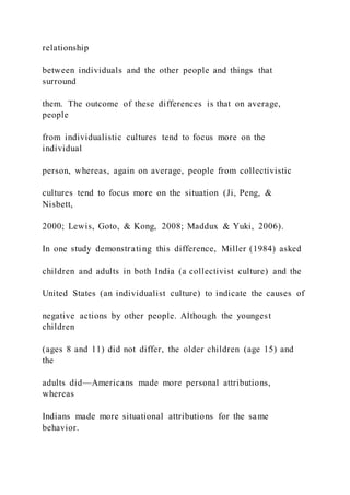 relationship
between individuals and the other people and things that
surround
them. The outcome of these differences is that on average,
people
from individualistic cultures tend to focus more on the
individual
person, whereas, again on average, people from collectivistic
cultures tend to focus more on the situation (Ji, Peng, &
Nisbett,
2000; Lewis, Goto, & Kong, 2008; Maddux & Yuki, 2006).
In one study demonstrating this difference, Miller (1984) asked
children and adults in both India (a collectivist culture) and the
United States (an individualist culture) to indicate the causes of
negative actions by other people. Although the youngest
children
(ages 8 and 11) did not differ, the older children (age 15) and
the
adults did—Americans made more personal attributions,
whereas
Indians made more situational attributions for the same
behavior.
 