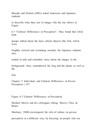 Masuda and Nisbett (2001) asked American and Japanese
students
to describe what they saw in images like the one shown in
Figure
6.7 “Cultural Differences in Perception”. They found that while
both
groups talked about the most salient objects (the fish, which
were
brightly colored and swimming around), the Japanese students
also
tended to talk and remember more about the images in the
background—they remembered the frog and the plants as well as
the
fish.
Chapter 7: Individual and Cultural Differences in Person
Perception | 157
Figure 6.7 Cultural Differences in Perception
Michael Morris and his colleagues (Hong, Morris, Chiu, &
Benet-
Martínez, 2000) investigated the role of culture on person
perception in a different way, by focusing on people who are
 