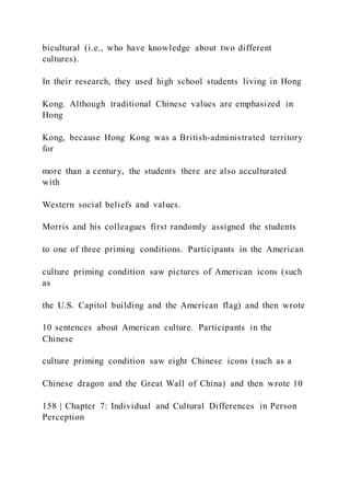 bicultural (i.e., who have knowledge about two different
cultures).
In their research, they used high school students living in Hong
Kong. Although traditional Chinese values are emphasized in
Hong
Kong, because Hong Kong was a British-administrated territory
for
more than a century, the students there are also acculturated
with
Western social beliefs and values.
Morris and his colleagues first randomly assigned the students
to one of three priming conditions. Participants in the American
culture priming condition saw pictures of American icons (such
as
the U.S. Capitol building and the American flag) and then wrote
10 sentences about American culture. Participants in the
Chinese
culture priming condition saw eight Chinese icons (such as a
Chinese dragon and the Great Wall of China) and then wrote 10
158 | Chapter 7: Individual and Cultural Differences in Person
Perception
 