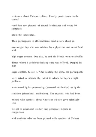 sentences about Chinese culture. Finally, participants in the
control
condition saw pictures of natural landscapes and wrote 10
sentences
about the landscapes.
Then participants in all conditions read a story about an
overweight boy who was advised by a physician not to eat food
with
high sugar content. One day, he and his friends went to a buffet
dinner where a delicious-looking cake was offered. Despite its
high
sugar content, he ate it. After reading the story, the participants
were asked to indicate the extent to which the boy’s weight
problem
was caused by his personality (personal attribution) or by the
situation (situational attribution). The students who had been
primed with symbols about American culture gave relatively
less
weight to situational (rather than personal) factors in
comparison
with students who had been primed with symbols of Chinese
 