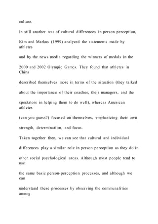 culture.
In still another test of cultural differences in person perception,
Kim and Markus (1999) analyzed the statements made by
athletes
and by the news media regarding the winners of medals in the
2000 and 2002 Olympic Games. They found that athletes in
China
described themselves more in terms of the situation (they talked
about the importance of their coaches, their managers, and the
spectators in helping them to do well), whereas American
athletes
(can you guess?) focused on themselves, emphasizing their own
strength, determination, and focus.
Taken together then, we can see that cultural and individual
differences play a similar role in person perception as they do in
other social psychological areas. Although most people tend to
use
the same basic person-perception processes, and although we
can
understand these processes by observing the communalities
among
 
