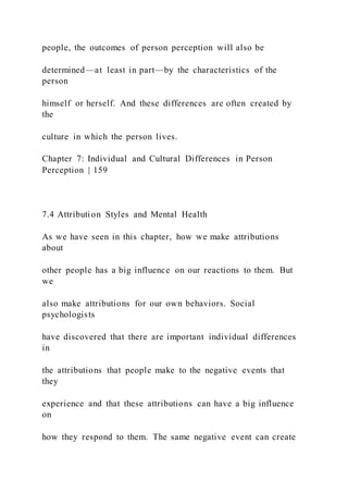 people, the outcomes of person perception will also be
determined—at least in part—by the characteristics of the
person
himself or herself. And these differences are often created by
the
culture in which the person lives.
Chapter 7: Individual and Cultural Differences in Person
Perception | 159
7.4 Attribution Styles and Mental Health
As we have seen in this chapter, how we make attributions
about
other people has a big influence on our reactions to them. But
we
also make attributions for our own behaviors. Social
psychologists
have discovered that there are important individual differences
in
the attributions that people make to the negative events that
they
experience and that these attributions can have a big influence
on
how they respond to them. The same negative event can create
 