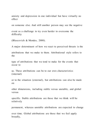 anxiety and depression in one individual but have virtually no
effect
on someone else. And still another person may see the negative
event as a challenge to try even harder to overcome the
difficulty
(Blascovich & Mendes, 2000).
A major determinant of how we react to perceived threats is the
attributions that we make to them. Attributional style refers to
the
type of attributions that we tend to make for the events that
occur to
us. These attributions can be to our own characteristics
(internal)
or to the situation (external), but attributions can also be made
on
other dimensions, including stable versus unstable, and global
versus
specific. Stable attributions are those that we think will be
relatively
permanent, whereas unstable attributions are expected to change
over time. Global attributions are those that we feel apply
broadly,
 