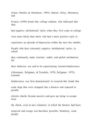 Joiner, Hardin, & Abramson, 1993). Indeed, Alloy, Abramson,
and
Francis (1999) found that college students who indicated that
they
had negative attributional styles when they first came to college
were more likely than those who had a more positive style to
experience an episode of depression within the next few months.
People who have extremely negative attributional styles, in
which
they continually make external, stable, and global attributions
for
their behavior, are said to be experiencing learned helplessness
(Abramson, Seligman, & Teasdale, 1978; Seligman, 1975).
Learned
helplessness was first demonstrated in research that found that
some dogs that were strapped into a harness and exposed to
painful
electric shocks became passive and gave up trying to escape
from
the shock, even in new situations in which the harness had been
removed and escape was therefore possible. Similarly, some
people
 