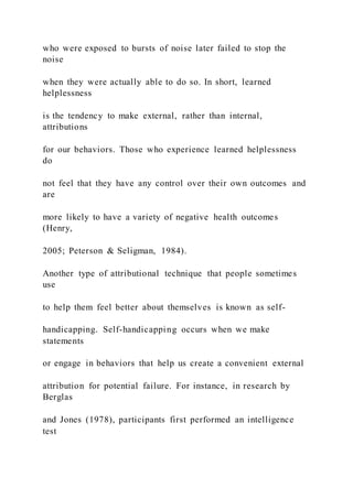 who were exposed to bursts of noise later failed to stop the
noise
when they were actually able to do so. In short, learned
helplessness
is the tendency to make external, rather than internal,
attributions
for our behaviors. Those who experience learned helplessness
do
not feel that they have any control over their own outcomes and
are
more likely to have a variety of negative health outcomes
(Henry,
2005; Peterson & Seligman, 1984).
Another type of attributional technique that people sometimes
use
to help them feel better about themselves is known as self-
handicapping. Self-handicapping occurs when we make
statements
or engage in behaviors that help us create a convenient external
attribution for potential failure. For instance, in research by
Berglas
and Jones (1978), participants first performed an intelligence
test
 